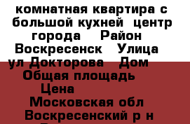 1-комнатная квартира с большой кухней, центр города! › Район ­ Воскресенск › Улица ­ ул.Докторова › Дом ­ 16 › Общая площадь ­ 36 › Цена ­ 2 200 000 - Московская обл., Воскресенский р-н, Воскресенск г. Недвижимость » Квартиры продажа   